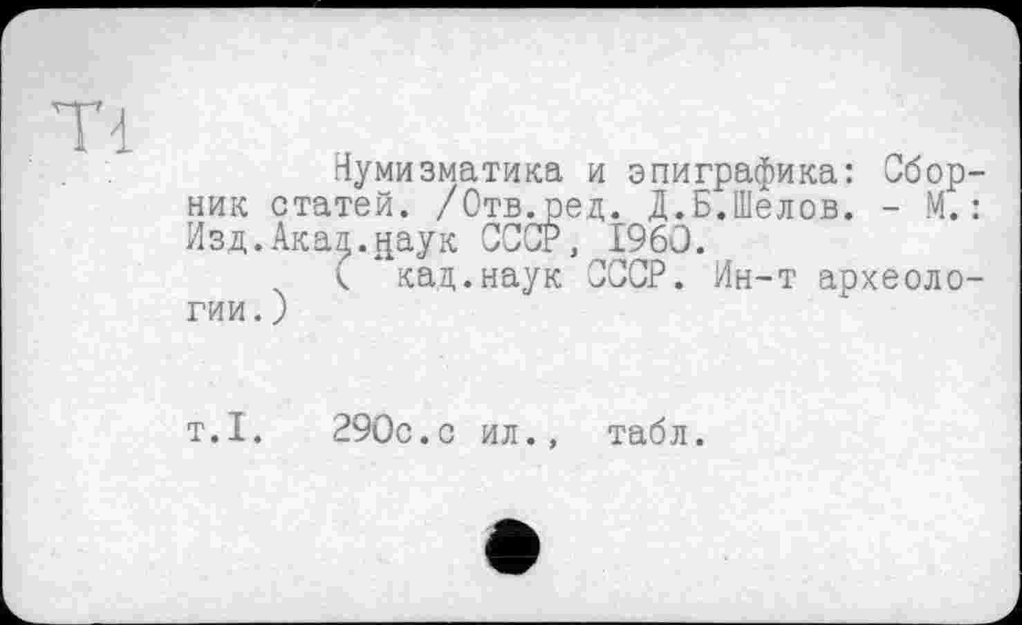 ﻿Ті
Нумизматика и эпиграфика: Сборник статей. /Отв.ред. Д.Б.Шелов. - М.: Изд.Акал.даук СССР, I960.
( кад.наук СССР. Ин-т археологии. )
т.1.	290с.с ил., табл.